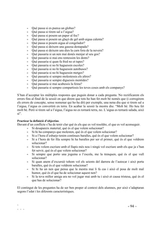 ` - 92 –
` ` `
El fet de reconeixer els obstacles com a part integrant de tota una planificació requereix més
habilitats que en la resta de passos a executar per a la resolució de problemes. Aquesta habilitat
és apropiat treballar-la a partir de quart.
 (VWUDWqJLHV SHU D O¶DSUHQHQWDWJH GH UHVROXFLy GH FRQIOLFWHV
En el procés de resolució de conflictes es poden destacar dues fases principals que són la
comprensió del problema i la recerca de vies de solució. En aquestes dues etapes hi intervenen
factors que ajuden a la comprensió i solució dels conflictes.
Les següents propostes van adreçades a examinar i a practicar els diferents factors que intervenen
en l’aprenentage de la resolució de conflictes, tal com es mostra en el següent esquema:
352(',0(176
2%-(7,86
([HUFLFLV
FRJQLWLXV
(TXLOLEUL
HPRFLRQDO
5DRQDPHQW
PRUDO
RPSUHQGUH
HO SUREOHPD
• Identificació del
proproblema.
• Comprensió de
causa / efecte.
• Definició d’objec-
tius.
• Reconeixement de
propis sentiments.
• Reconeixement
dels altres.
• Distinció entre just
i injust.
6ROXFLRQDU
HO SUREOHPD
• Recerca de possi-
bles solucions.
• Deducció de les
conseqüències.
• Reflexió sobre si
la solució és practica-
ble.
• Elaboració d’un
pla.
• Autocontrol. • Distinció entre just
i injust.
 +DELOLWDWV FRJQLWLYHV
Els següentes exercicis estan pensats per practicar cadascun dels passos que cal seguir en el
mètode de resolució de conflictes per tal de desenvolupar-ne la comprensió i l’habilitat
d’execució.
 