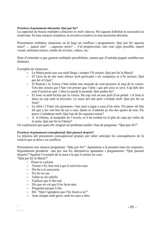 ` - 93 –
` ` `
3UDFWLFDU OD LGHQWLILFDFLy GH FRQIOLFWHV
- 3DVVRV SHU LGHQWLILFDU HO FRQIOLFWH
Posarem diferents situacions conflictives. A cada situació demanarem:
1. Hi ha un problema?
2. Qui té el problema?
3. Quin és el problema?
Exemples:
“L’Anna i el Xavier són molt amics, però quan juguen, el Xavier, que és un nen molt baixet i
grassonet, fa trampes, sempre, tant si juguen al parxís com si juguen a basket. L’Anna no entén
per què el Xavier s’ha de portar d’aquesta manera i està empipada”. Preguntarem: “Quin
problema té l’Anna? Quin problema té el Xavier? Farem les dues preguntes a la mateixa persona
per fer l’esforç de veure la mateixa història des de diferents posicions.
Un altre exemple proper a les seves vivències escolars: “El nen que seu al teu costat t’està
empipant a l’hora de classe. Tota l’estona t’està dient coses mentre la mestra està parlant i tu
estàs intentant sentir el que diu la mestra”.
Després d’haver identificat uns quants conflictes farem notar com la mateixa situació pot
contenir diferents problemes per diferentes persones.
- RP KR VDEHP TXH WHQLP XQ SUREOHPD
Pensarem entre tots quines coses sentim i pensem quan tenim problemes. Portarem la conversa
per a que surtin aspectes com els següents i els apuntarem a la pissarra:
Quan ens sentim confosos o trasvalsats.
Quan alguna cosa ens preocupa.
Quan sentim que alguna cosa està malament.
Quan volem que algú ens ajudi.
Quan estem al mig d’una mala sitaució.
- RP VDEHP TXH DOWUHV SHUVRQHV WHQHQ SUREOHPHV
Conduirem la conversa per a que surtin aspectes com els següents i ho apuntarem a la pissarra.
Quan veiem una persona trasbalsada.
Quan la veiem preocupada.
Quan està al mig d’una situació difícil.
Quan una persona demana ajuda.
Quan algú ens explica que té un problema.
3UDFWLFDU OD UHODFLy FDXVDHIHFWH
Treballarem el raonament causal. Per entendre el resultat d’una acció, d’una causa, practicarem
amb preguntes que començaran per ser lleis físiques, lleis naturals que no els ha de suposar
implicacions afectives i mica a mica anirem introduint preguntes més complexes amb
implicacions personals i socials.
 