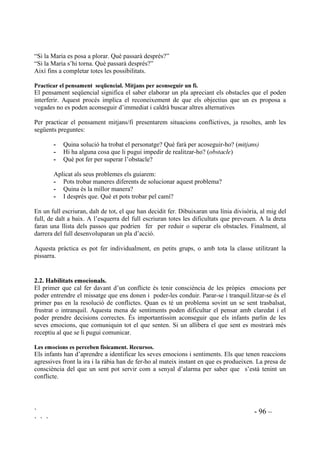 ` - 94 –
` ` `
 Què passa si es punxa un globus?
 Què passa si tirem sal a l’aigua?
 Què passa si posem un paper al foc?
 Què passa si posem un glaçó de gel amb aigua calenta?
 Què passa si posem aigua al congelador?
 Què passa si deixem una gasosa destapada?
 Què passa si deixem uns dies la carn fora de la nevera?
 Què passaria si un nen mai donés menjar al seu gos?
 Què passaria si mai ens rentessim les dents?
 Què passaria si quan fa fred no et tapes?
 Què passaria si no hi haguessin escoles?
 Què passaria si no hi haguessin autobusos?
 Què passaria si no hi haguessin metges?
 Què passaria si sempre molestessis els altres?
 Què passaria si sempre diguessis mentides?
 Què passaria si mai acabessis la feina?
 Què passaria si sempre compartissis les teves coses amb els companys?
S’han d’acceptar les múltiples respostes que puguin donar a cada pregunta. No rectificarem els
errors fins al final de la sessió en que direm que tots ho han fet molt bé només que (i corregirem
els errors de concepte, sense nomenar qui ho ha dit) per exemple, una nena diu que si tirem sal a
l’aigua, l’aigua es convertirà en terra. En acabar la sessió la mestra diu: “Molt bé. Ho heu fet
molt bé. Però si tirem sal a l’aigua, l’aigua no es tornarà terra, no. L’aigua es tornarà salada, això
sí”.
3UDFWLFDU OD GHILQLFLy G¶REMHFWLXV.
Davant d’un conflicte s’ha de tenir clar què és els que es vol resoldre, el que es vol aconseguir.
 Si desapareix material, què és el que volem solucionar?
 Si hi ha companys que molesten, què és el que volem solucionar?
 Si a l’hora d’esbarjo tenim contínues baralles, què és el que volem solucionar?
 Si a l’hora de fer fila sempre hi ha baralles per ser el primer, què és el que voldrem
solucionar?
 Si tots volem escriure amb el llapis més nou i ningú vol escriure amb els que ja s’han
fet servir, què és el que volem solucionar?
 Si sempre que porto una joguina a l’escola, me la trenquen, què és el que vull
solucionar?
 Si quan anem d’excursió tohom vol els seients del darrera de l’autocar i això porta
baralles, què és el que voldrem solucionar?
 Si hi ha un nen que pensa que la mestra mai li fa cas i això el posa de molt mal
humor, què és el que ha de solucionar aquest nen?
 Si la teva millor amiga ara no vol jugar mai amb tu i això et causa tristesa, què és el
que has de solucionar?
El contingut de les preguntes ha de ser ben proper al context dels alumnes, per això s’adaptaran
segons l’edat i les diferents característiques.
 