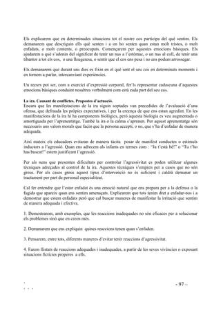 ` - 95 –
` ` `
3UDFWLFDU HO SHQVDPHQW DOWHUQDWLX 4Xq SXF IHU
La capacitat de buscar múltiples solucions és molt valuosa. Per aquesta habilitat és necessària la
creativitat. En tota situació complexa, la inventiva creativa és una necessitat absoluta.
Presentarem múltiples situacions on hi hagi un conflicte i preguntarem: Què pot fer aquesta
nena? .... aquest nen? ....aquestes noies? ... Cal proporcionar, tant com sigui possible, suport
visual, utilitzant còmics, retalls de revistes, vídeos, etc.
Hem d’estimular a que generin múltiples possibilitats, encara que d’entrada puguin semblar-nos
disbarats.
Exemples de situacions.
 La Maria porta una cua molt llarga i sempre l’hi estiren. Què pot fer la Maria?
 El Lluís ha de dur unes ulleres molt gruixudes i els companys se n’hi enriuen. Què
pot fer el Lluís?
 El Ramon i la Teresa s’han trobat una moneda de cent pessetes al mig de la vorera.
Tots dos creuen que l’han vist primer que l’altre i que per això es seva. Cap dels dos
està d’acord en què l’altre es quedi la moneda. Què poden fer?
 El Joan va amb bicleta per la vorera. De cop surt un nen petit d’un portal i el Joan li
dóna un cop amb la bicicleta. La mare del nen petit s’enfada molt. Què pot fer en
Joan?
 La Júlia i l’Ester són germanes i han anat a jugar a casa d’un amic. Els pares els han
dit que a les vuit han de ser a casa. Quan se n’adonen ja són dos quarts de nou. Els
pares s’enfadaran molt. Què han de fer aquestes nenes?
 A la Fàtima, al menjador de l’escola, se li ha tombat tot el plat de sopa per sobre de
la taula. Què pot fer la Fàtima?
Els explicarem que quan ells stinguin un problema també s’han de preguntar: “Què puc fer?”
3UDFWLFDU HO SHQVDPHQW FRQVHTHQFLDO 4Xq SDVVDUj GHVSUpV
La pràctica del pensament conseqüencial prepara per saber anticipar les conseqüències de la
solució que es doni a un conflicte.
Presentarem una situació preguntant: “Qùe pot fer?” Apuntarem a la pissarra totes les respostes.
Seguidament prendrem una per una les alternatives apuntades i preguntarem: “Què passarà
després?”Agafem l’exemple de la nena a la que li estiren les cues.
“Què pot fer la Maria?”
- Posar-se a plorar.
 Tornar-s’hi, fent mal a qui li estira les cues.
 Dir-ho a la senyoreta.
 No fer-ne cas.
 Tallar-se els cabells.
 Explicar que li fan mal.
 Dir que no vol que li ho facin més.
 Preguntar perquè li fan.
 Dir. “Què t’agradaria que t’ho fessin a tu?”
 Anar sempre amb gorra, amb les cues a dins.
 