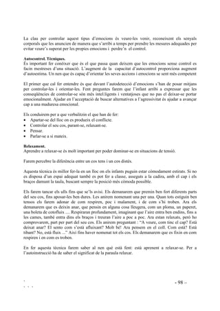 ` - 96 –
` ` `
“Si la Maria es posa a plorar. Què passarà després?”
“Si la Maria s’hi torna. Què passarà després?”
Així fins a completar totes les possibilitats.
3UDFWLFDU HO SHQVDPHQW VHTHQFLDO 0LWMDQV SHU DFRQVHJXLU XQ IL
El pensament seqüencial significa el saber elaborar un pla apreciant els obstacles que el poden
interferir. Aquest procés implica el reconeixement de que els objectius que un es proposa a
vegades no es poden aconseguir d’immediat i caldrà buscar altres alternatives
Per practicar el pensament mitjans/fi presentarem situacions conflictives, ja resoltes, amb les
següents preguntes:
 Quina solució ha trobat el personatge? Què farà per acoseguir-ho? (PLWMDQV 
