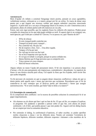 Hi ha alguna cosa que li pugui impedir de realitzar-ho? (REVWDFOH)
 Què pot fer per superar l’obstacle?
Aplicat als seus problemes els guiarem:
 Pots trobar maneres diferents de solucionar aquest problema?
 Quina és la millor manera?
 I després que. Què et pots trobar pel camí?
En un full escriuran, dalt de tot, el que han decidit fer. Dibuixaran una línia divisòria, al mig del
full, de dalt a baix. A l’esquerra del full escriuran totes les dificultats que preveuen. A la dreta
faran una llista dels passos que podrien fer per reduir o superar els obstacles. Finalment, al
darrera del full desenvoluparan un pla d’acció.
Aquesta pràctica es pot fer individualment, en petits grups, o amb tota la classe utilitzant la
pissarra.
 +DELOLWDWV HPRFLRQDOV
El primer que cal fer davant d’un conflicte és tenir consciència de les pròpies emocions per
poder entrendre el missatge que ens donen i poder-les conduir. Parar-se i tranquil.litzar-se és el
primer pas en la resolució de conflictes. Quan es té un problema sovint un se sent trasbalsat,
frustrat o intranquil. Aquesta mena de sentiments poden dificultar el pensar amb claredat i el
poder prendre decisions correctes. És importantíssim aconseguir que els infants parlin de les
seves emocions, que comuniquin tot el que senten. Si un allibera el que sent es mostrarà més
receptiu al que se li pugui comunicar.
/HV HPRFLRQV HV SHUFHEHQ ItVLFDPHQW 5HFXUVRV
Els infants han d’aprendre a identificar les seves emocions i sentiments. Els que tenen reaccions
agressives front la ira i la ràbia han de fer-ho al mateix instant en que es produeixen. La presa de
consciència del que un sent pot servir com a senyal d’alarma per saber que s’està tenint un
conflicte.
 