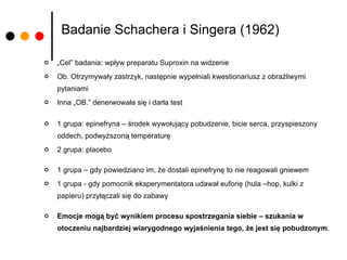 Badanie Schachera i Singera (1962) „ Cel” badania: wpływ preparatu Suproxin na widzenie Ob. Otrzymywały zastrzyk, następnie wypełniali kwestionariusz z obraźliwymi pytaniami Inna „OB.” denerwowała się i darła test 1 grupa: epinefryna – środek wywołujący pobudzenie, bicie serca, przyspieszony oddech, podwyższoną temperaturę 2 grupa: placebo 1 grupa – gdy powiedziano im, że dostali epinefrynę to nie reagowali gniewem 1 grupa - gdy pomocnik eksperymentatora udawał euforię (hula –hop, kulki z papieru) przyłączali się do zabawy Emocje mogą być wynikiem procesu spostrzegania siebie – szukania w otoczeniu najbardziej wiarygodnego wyjaśnienia tego, że jest się pobudzonym .  
