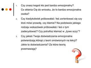 Czy znasz kogoś kto jest bardzo emocjonalny?  Co skłania Cię do wniosku, że to bardzo emocjonalna osoba? Czy kiedykolwiek próbowałaś / łeś zorientować się czy ktoś mówi prawdę, czy kłamie? Na podstawie jakiego rodzaju wskazówek próbowałaś / łeś o tym zadecydować? Czy potrafisz kłamać w „żywe oczy”? Czy jakieś Twoje doświadczenia emocjonalne potwierdzają którąś z teorii omówionych na lekcji?  Jakie to doświadczenia? Za która teorią  przemawiają? 