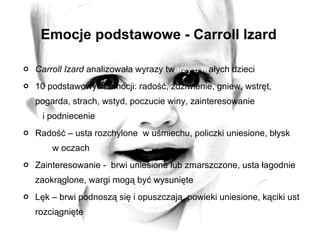 Emocje podstawowe - Carroll Izard Carroll Izard  analizowała wyrazy tw arzy   u m ałych dzieci 10 podstawowych emocji: radość, zdziwienie, gniew, wstręt, pogarda, strach, wstyd, poczucie winy, zainteresowanie  i podniecenie Radość – usta rozchylone  w uśmiechu, policzki uniesione, błysk  w oczach Zainteresowanie -  brwi uniesione lub zmarszczone, usta łagodnie zaokrąglone, wargi mogą być wysunięte Lęk – brwi podnoszą się i opuszczają, powieki uniesione, kąciki ust rozciągnięte 