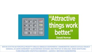 WPŁYW ESTETYKI NA PERCEPCJĘ PROSOTTY OBSŁUGI OBRAZUJE EKSPERYMENT Z BANKOMATEM. BADACZE W KILKU KRAJACH
DOWIEDLI, ŻE ŁADNE BANKOMATY SĄ NIEZMIENNIE OCENIANE JAKO PROSTSZE W OBSŁUDZE, MIMO IDENTYCZNEJ
FUNKCJONALNOŚCI WSZYSTKICH BADANYCH – ŁADNYCH I BRZYDKICH BANKOMATÓW
 