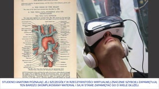 26
STUDENCI ANATOMII POZNAJĄC JEJ SZCZEGÓŁY W RZECZYWISTOŚCI WIRTUALNEJ ZNACZNIE SZYBCIEJ ZAPAMIĘTUJĄ
TEN BARDZO SKOMPLIKOWANY MATERIAŁ I SĄ W STANIE ZAPAMIĘTAĆ GO O WIELE DŁUŻEJ.
 