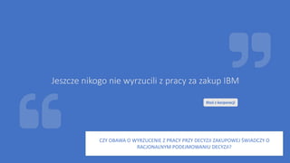 Jeszcze nikogo nie wyrzucili z pracy za zakup IBM
Ktoś z korporacji
CZY OBAWA O WYRZUCENIE Z PRACY PRZY DECYZJI ZAKUPOWEJ ŚWIADCZY O
RACJONALNYM PODEJMOWANIU DECYZJI?
 
