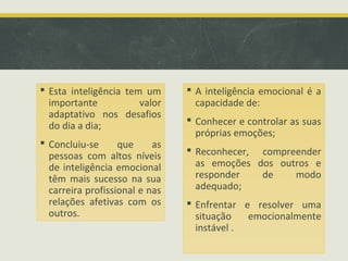  Esta inteligência tem um
importante valor
adaptativo nos desafios
do dia a dia;
 Concluiu-se que as
pessoas com altos níveis
de inteligência emocional
têm mais sucesso na sua
carreira profissional e nas
relações afetivas com os
outros.
 A inteligência emocional é a
capacidade de:
 Conhecer e controlar as suas
próprias emoções;
 Reconhecer, compreender
as emoções dos outros e
responder de modo
adequado;
 Enfrentar e resolver uma
situação emocionalmente
instável .
 