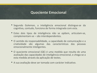 Quociente Emocional
 Segundo Goleman, a inteligência emocional distingue-se da
cognitiva, contudo, funciona de forma integrada com esta.
 Estes dois tipos de inteligência não se opõem, articulam-se,
complementam-se – são interdependentes.
 O sentido da responsabilidade, a capacidade de comunicação e a
criatividade são algumas das características das pessoas
emocionalmente inteligentes.
 O quociente emocional (QE) é uma medida que resulta de uma
avaliação das capacidades de inteligência emocional, e chega-se a
esta medida através da aplicação de testes.
 A sua avaliação deve ser tomada com carácter indicativo.
 