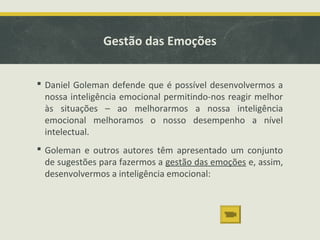 Gestão das Emoções
 Daniel Goleman defende que é possível desenvolvermos a
nossa inteligência emocional permitindo-nos reagir melhor
às situações – ao melhorarmos a nossa inteligência
emocional melhoramos o nosso desempenho a nível
intelectual.
 Goleman e outros autores têm apresentado um conjunto
de sugestões para fazermos a gestão das emoções e, assim,
desenvolvermos a inteligência emocional:
 