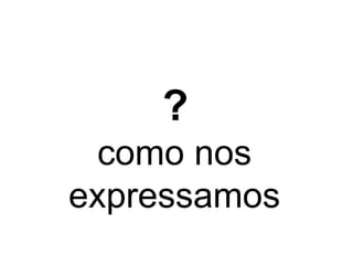 ? 
como nos 
expressamos 
 