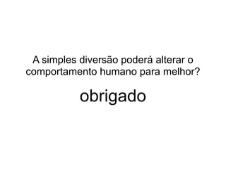 A simples diversão poderá alterar o 
comportamento humano para melhor? 
obrigado 
