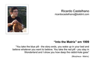 Ricardo Castelhano 
ricardocastelhano@boldint.com 
“Into the Matrix” em 1999 
“You take the blue pill - the story ends, you wake up in your bed and 
believe whatever you want to believe. You take the red pill - you stay in 
Wonderland and I show you how deep the rabbit-hole goes” 
(Morpheus - Matrix) 
 