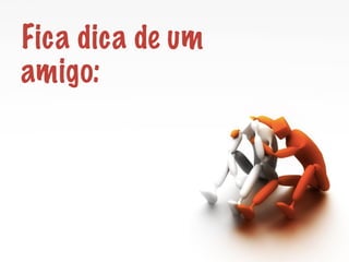 Fica dica de um 
amigo: 
 