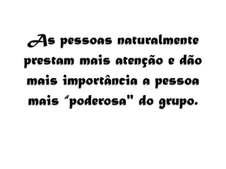 As pessoas naturalmente 
prestam mais atenção e dão 
mais importância a pessoa 
mais “poderosa" do grupo. 
 