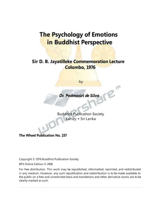 The Psychology of Emotions
in Buddhist Perspective
Sir D. B. Jayatilleke Commemoration Lecture
Colombo, 1976
by

Dr. Padmasiri de Silva

Buddhist Publication Society
Kandy • Sri Lanka

The Wheel Publication No. 237

Copyright © 1976 Buddhist Publication Society
BPS Online Edition © 2006
For free distribution. This work may be republished, reformatted, reprinted, and redistributed
in any medium. However, any such republication and redistribution is to be made available to
the public on a free and unrestricted basis and translations and other derivative works are to be
clearly marked as such.

 