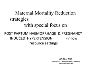 Maternal Mortality Reduction
strategies
with special focus on
POST PARTUM HAEMORRHAGE & PREGNANCY
INDUCED HYPERTENSION -in low
resource settings
Dr. N.S. Iyer
CONSULTANT - Maternal health,Coimbatore
Mobile 09444993777
 