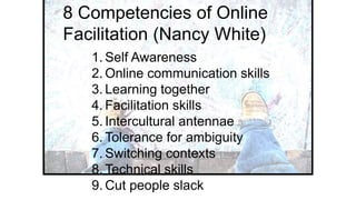 1. Self Awareness
2. Online communication skills
3. Learning together
4. Facilitation skills
5. Intercultural antennae
6. Tolerance for ambiguity
7. Switching contexts
8. Technical skills
9. Cut people slack
8 Competencies of Online
Facilitation (Nancy White)
 