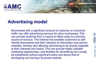 Advertising model Businesses with a significant amount of customer or consumer traffic can offer advertising services for other businesses. This can provide anything from a means to offset costs to a primary source of revenue. The Internet has enabled customers to self-identify themselves and their interests to information and service websites, thereby also allowing advertising to be directly targeted to their interests and needs. This can provide highly valuable marketing opportunities, and facilities for advertising can usually be established without significant extra cost above that of developing and having a business website.  