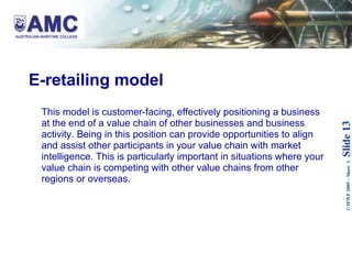 E-retailing model This model is customer-facing, effectively positioning a business at the end of a value chain of other businesses and business activity. Being in this position can provide opportunities to align and assist other participants in your value chain with market intelligence. This is particularly important in situations where your value chain is competing with other value chains from other regions or overseas. 