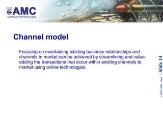 Channel model Focusing on maintaining existing business relationships and channels to market can be achieved by streamlining and value-adding the transactions that occur within existing channels to market using online technologies.  