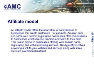 Affiliate model An affiliate model offers the equivalent of commissions to businesses that create customers. For example, Amazon.com and some web domain registration businesses offer commissions to businesses which direct customers and sales to their sites. This is also typical in businesses offering web domain name registration and website hosting services. This typically involves providing a link to your website and services along with some standard promotional material. 