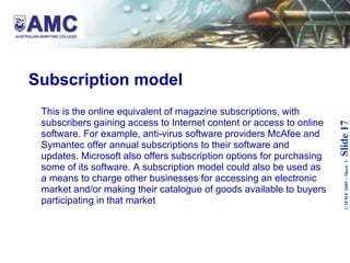 Subscription model This is the online equivalent of magazine subscriptions, with subscribers gaining access to Internet content or access to online software. For example, anti-virus software providers McAfee and Symantec offer annual subscriptions to their software and updates. Microsoft also offers subscription options for purchasing some of its software. A subscription model could also be used as a means to charge other businesses for accessing an electronic market and/or making their catalogue of goods available to buyers participating in that market 