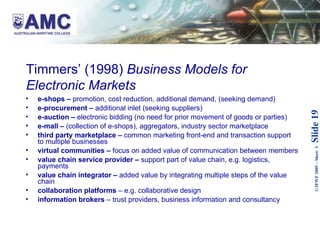 Timmers’ (1998)  Business Models for Electronic Markets   e-shops –  promotion, cost reduction, additional demand, (seeking demand) e-procurement –  additional inlet (seeking suppliers) e-auction –  electronic bidding (no need for prior movement of goods or parties) e-mall –  (collection of e-shops), aggregators, industry sector marketplace third party marketplace –  common marketing front-end and transaction support to multiple businesses virtual communities –  focus on added value of communication between members value chain service provider –  support part of value chain, e.g. logistics, payments value chain integrator –  added value by integrating multiple steps of the value chain collaboration platforms  – e.g. collaborative design information brokers  – trust providers, business information and consultancy 