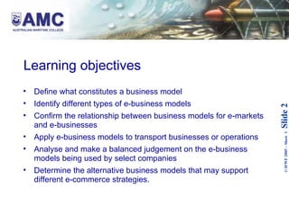 Learning objectives   Define what constitutes a business model  Identify different types of e-business models Confirm the relationship between business models for e-markets and e-businesses Apply e-business models to transport businesses or operations Analyse and make a balanced judgement on the e-business models being used by select companies Determine the alternative business models that may support different e-commerce strategies. 