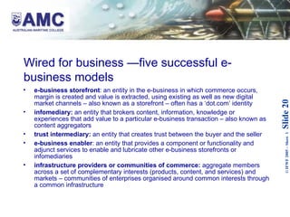 Wired for business —five successful e-business models  e-business storefront : an entity in the e-business in which commerce occurs, margin is created and value is extracted, using existing as well as new digital market channels – also known as a storefront – often has a ‘dot.com’ identity infomediary:  an entity that brokers content, information, knowledge or experiences that add value to a particular e-business transaction – also known as content aggregators trust intermediary:  an entity that creates trust between the buyer and the seller e-business enabler : an entity that provides a component or functionality and adjunct services to enable and lubricate other e-business storefronts or infomediaries infrastructure providers or communities of commerce:  aggregate members across a set of complementary interests (products, content, and services) and markets – communities of enterprises organised around common interests through a common infrastructure 