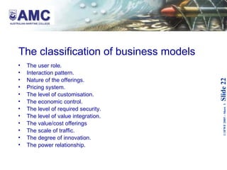 The classification of business models   The user role.  Interaction pattern.  Nature of the offerings.  Pricing system.  The level of customisation.  The economic control.  The level of required security.  The level of value integration.  The value/cost offerings The scale of traffic.  The degree of innovation.  The power relationship.   