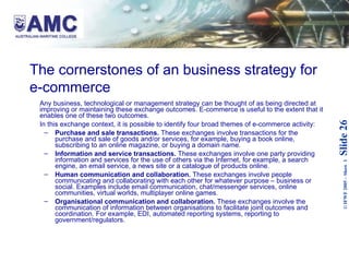 The cornerstones of an business strategy for e-commerce Any business, technological or management strategy can be thought of as being directed at improving or maintaining these exchange outcomes. E-commerce is useful to the extent that it enables one of these two outcomes. In this exchange context, it is possible to identify four broad themes of e-commerce activity: Purchase and sale transactions.  These exchanges involve transactions for the purchase and sale of goods and/or services, for example, buying a book online, subscribing to an online magazine, or buying a domain name.  Information and service transactions.  These exchanges involve one party providing information and services for the use of others via the Internet, for example, a search engine, an email service, a news site or a catalogue of products online. Human communication and collaboration.  These exchanges involve people communicating and collaborating with each other for whatever purpose – business or social. Examples include email communication, chat/messenger services, online communities, virtual worlds, multiplayer online games. Organisational communication and collaboration.  These exchanges involve the communication of information between organisations to facilitate joint outcomes and coordination. For example, EDI, automated reporting systems, reporting to government/regulators. 