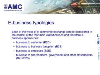 E-business typologies Each of the types of e-commerce exchange can be considered in the context of the four main classifications and therefore e-business approaches: business to customer (B2C) business to business (supplier) (B2B) business to employee (B2E) business to shareholders, government and other stakeholders (B2G/B2S). 