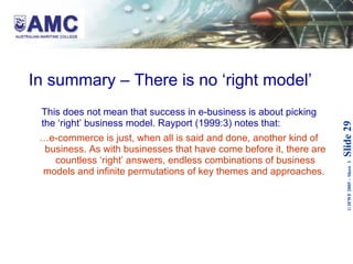 In summary – There is no ‘right model’ This does not mean that success in e-business is about picking the ‘right’ business model. Rayport (1999:3) notes that: … e-commerce is just, when all is said and done, another kind of business. As with businesses that have come before it, there are countless ‘right’ answers, endless combinations of business models and infinite permutations of key themes and approaches.   