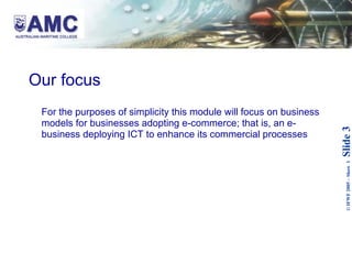 Our focus For the purposes of simplicity this module will focus on business models for businesses adopting e-commerce; that is, an e-business deploying ICT to enhance its commercial processes   