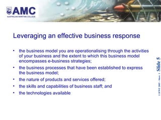Leveraging an effective business response  the business model you are operationalising through the activities of your business and the extent to which this business model encompasses e-business strategies; the business processes that have been established to express the business model; the nature of products and services offered; the skills and capabilities of business staff; and the technologies available 