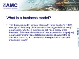What is a business model? The ‘business model’ concept aligns with Peter Drucker’s (1994) concept of ‘the theory of the business’: he suggested that ‘every organisation, whether a business or not, has a theory of the business’. This theory is made up of ‘assumptions that shape [the] organisation’s behaviour, dictate its decisions about what to do and what not to do, and define what the organisation considers meaningful results’   
