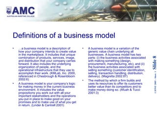 Definitions of a business model … a business model is a description of how your company intends to create value in the marketplace. It includes that unique combination of products, services, image, and distribution that your company carries forward. It also includes the underlying organization of people, and the operational infrastructure that they use to accomplish their work. (KMLab, Inc. 2000, referenced in Chesbrough & Rosenbloom 2002:6) A business model is your company’s logic for making money in the current business environment. It includes the value propositions you work out with all your important stakeholders and the operations you put in place to make good on your promises and to make use of what you get in return. (Linder & Cantrell 2001) A business model is a variation of the generic value chain underlying all businesses. A business model has two parts: (i) the business activities associated with making something (design, procurement, manufacturing, etc), and (ii) the business activities associated with selling something (customer identification, selling, transaction handling, distribution, delivery). (Magretta 2002:87) The method by which a firm builds and uses its resources to offer its customers better value than its competitors and to make money doing so. (Afuah & Tucci 2001:3) 