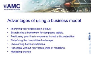 Advantages of using a business model Improving your organisation’s focus.  Establishing a framework for competing agilely.  Positioning your firm to overcome industry discontinuities.  Redefining the competitive landscape.  Overcoming human limitations. Rehearsal without risk versus limits of modelling   Managing change 