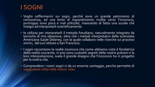I SOGNI
• Voglio soffermarmi sui sogni, perché sono un grande patrimonio di
conoscenza, ed una lente di ingrandimento rivolta verso l’inconscio,
purtroppo sono poco e mal utilizzati, mancando di fatto una scuola che
insegni ad interpretarli scientificamente.
• Io utilizzo per interpretarli il metodo freudiano, naturalmente integrato da
tecniche di mia ideazione, oltre che i metodi interpretativi della scienziata
Americana Gayle Delaney, con la quale collaboro nelle ricerche sui processi
onirici, del suo istituto a San Francisco.
• I sogni raccontano la realtà inconscia che come abbiamo visto è fondatrice
della realtà cosciente, in essi sono custoditi segreti delle nostre pulsioni e la
loro interpretazione, svela il grande disegno che l’inconscio ha in progetto
per la nostra vita.
• Comprendere i nostri sogni ci da un enorme vantaggio, perche permette di
«aggiustare rotta nella nostra vita».
 