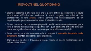 • Quando abbiamo a che fare con ansie, paure difficili da controllare, oppure
incontriamo difficoltà nel realizzare i nostri progetti, sia affettivi che
professionali, la loro Analisi, svelerà sempre una cristallizzazzione ed un
imprinting che genera pensieri ed azioni limitanti inconscie.
• Ci sono persone che non sanno spiegarsi il perchè certe cose capitano sempre a
loro, o perchè incontrano spesso partner con i quali poi hanno difficoltà o magari
come mai ogni loro buona idea, trova sempre ostacoli insormontabili.
• Bene questo ostacolo insormontabile è proprio il controllo inconscio sulle
dinamiche mentali coscienti e delle proiezioni.
• Ogni giorno ciò che ci troviamo a vivere, risente di questi meccanismi, ne è
influenzato e diretto.
I RISVOLTI NEL QUOTIDIANO
 