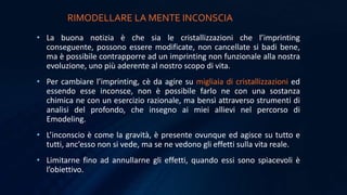RIMODELLARE LA MENTE INCONSCIA
• La buona notizia è che sia le cristallizzazioni che l’imprinting
conseguente, possono essere modificate, non cancellate si badi bene,
ma è possibile contrapporre ad un imprinting non funzionale alla nostra
evoluzione, uno più aderente al nostro scopo di vita.
• Per cambiare l’imprinting, cè da agire su migliaia di cristallizzazioni ed
essendo esse inconsce, non è possibile farlo ne con una sostanza
chimica ne con un esercizio razionale, ma bensì attraverso strumenti di
analisi del profondo, che insegno ai miei allievi nel percorso di
Emodeling.
• L’inconscio è come la gravità, è presente ovunque ed agisce su tutto e
tutti, anc’esso non si vede, ma se ne vedono gli effetti sulla vita reale.
• Limitarne fino ad annullarne gli effetti, quando essi sono spiacevoli è
l’obiettivo.
 