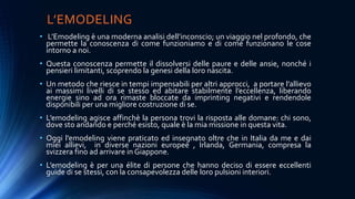 L’EMODELING
• L’Emodeling è una moderna analisi dell’inconscio; un viaggio nel profondo, che
permette la conoscenza di come funzioniamo e di come funzionano le cose
intorno a noi.
• Questa conoscenza permette il dissolversi delle paure e delle ansie, nonché i
pensieri limitanti, scoprendo la genesi della loro nascita.
• Un metodo che riesce in tempi impensabili per altri approcci, a portare l’allievo
ai massimi livelli di se stesso ed abitare stabilmente l’eccellenza, liberando
energie sino ad ora rimaste bloccate da imprinting negativi e rendendole
disponibili per una migliore costruzione di se.
• L’emodeling agisce affinchè la persona trovi la risposta alle domane: chi sono,
dove sto andando e perché esisto, quale è la mia missione in questa vita.
• Oggi l’emodeling viene praticato ed insegnato oltre che in Italia da me e dai
miei allievi, in diverse nazioni europee , Irlanda, Germania, compresa la
svizzera fino ad arrivare in Giappone.
• L’emodeling è per una élite di persone che hanno deciso di essere eccellenti
guide di se stessi, con la consapevolezza delle loro pulsioni interiori.
 