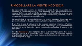 RIMODELLARE LA MENTE INCONSCIA
• La razionalità non ha armi per cambiare le cose dentro noi, perché dove
risiedono le cristallizzazioni non c’è ne tempo ne logica, essendo le emozioni
rimosse dall’evento reale che le ha generate, infatti è noto che le paure sono
irrazionali, e per questo le strategie ed i metodi di crescita personale basati su
un controllo razionale-mentale falliscono.
• Per rimodellare le memorie inconsce è necessario scendervi dentro con armi
più sofisticate come il vuoto, l’assenza, la contemplazione dell’altro in noi.
• È un fine lavoro di attivazione dei neuroni specchio, insieme all’utilizzo
dell’interpretazione dei sogni e delle libere associazioni, che ci permette di far
emergere il senso dietro un vissuto emozionale profondo e di spiegarlo alla
coscienza.
• Questa «traduzione» accompagnata da un lavoro di ricostruzione della scena
interiore, permette di rimodulare con il nuovo senso dato l’evento emotivo
cristallizzato, dando vita ad una nuova cristallizzazione più funzionale alle
nostre esigente di oggi.
 