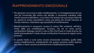 RIAPPRENDIMENTO EMOZIONALE
• Per generare una nuova e reale cristallizzazione, in contrapposizione ad una
non più funzionale alla nostra vita attuale, è necessario scendere nella
mente inconscia dell’allievo, e sia chiaro che questo non può essere fatto da
se, perché la nostra razionalità è come una porta che chiude l’accesso al
mondo interiore, inibendone ogni possibilità di modificazione.
• Metaforicamente è necessario ricreare lo stesso film esistente nell’altro,
frutto delle sue cristallizzazioni inconsce, ma ad un certo punto,
cambiandone l’epilogo, quindi si crea un film che finisce in modo diverso ma
simile al precedente in modo che per similitudine l’inconscio lo registri come
primario.
• In questo modo si avrà come vissuto emozionale ricordato, quello della
nuova cristallizzazione, sottolineando che questo processo andrà ripetuto
più volte, in base a quanto profonda era la cristallizzazione primaria.
 