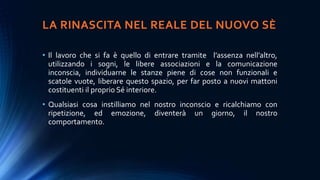 LA RINASCITA NEL REALE DEL NUOVO SÈ
• Il lavoro che si fa è quello di entrare tramite l’assenza nell’altro,
utilizzando i sogni, le libere associazioni e la comunicazione
inconscia, individuarne le stanze piene di cose non funzionali e
scatole vuote, liberare questo spazio, per far posto a nuovi mattoni
costituenti il proprio Sé interiore.
• Qualsiasi cosa instilliamo nel nostro inconscio e ricalchiamo con
ripetizione, ed emozione, diventerà un giorno, il nostro
comportamento.
 