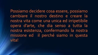 Possiamo decidere cosa essere, possiamo
cambiare il nostro destino e creare la
nostra vita come una unica ed irripetibile
opera d’arte, che dia senso a tutta la
nostra esistenza, confermando la nostra
missione ed il perché siamo in questa
vita!
 