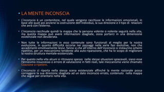 • LA MENTE INCONSCIA
• L’inconscio è un contenitore, nel quale vengono racchiuse le informazioni emozionali, in
base alle quali poi avviene la costruzione dell’individuo, la sua direzione e il tipo di relazioni
che avrà con l’esterno.
• L’inconscio racchiude quindi la mappa che la persona volente o nolente seguirà nella vita,
ma questa mappa può avere informazioni sbagliate, ossia portarci in una dimensione
esistenziale non desiderata.
• Non tutte le informazioni in esso contenute sono funzionali al meglio per la nostra
evoluzione, in quanto difficoltà occorse nei passaggi nelle varie fasi evolutive, non che
accadimenti emotivamente lesivi, fanno si che all’interno dell’inconscio si instaurino schemi
ripetitivi, per un meccanismo tendente alla auto-riparazione, che ha lo scopo di migliorare
la nostra struttura mentale-esistenziale.
• Per questo nella vita alcuni si ritrovano spesso nelle stesse situazioni spiacevoli, siano esse
l’ennesimo insuccesso o errore di valutazione in fatti reali, tale meccanismo viene chiamato
Coazione a ripetere.
• L’inconscio ci riporta nella stessa scena esistenziale affinché la mente razionale possa
correggere la sua direzione sbagliata ad un dato inconscio errato, contenuto nella mappa
che segue per orientarsi nella vita.
 