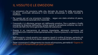 IL VISSUTO E LE EMOZIONI
• Le sensazioni che proviamo nella vita, derivate da vissuti fin dalla pre-nascita,
vengono archiviate attraverso il loro ricordo emozionale a livello mentale e
inconscio.
• Per questo poi ad una emozione ricordata , segue uno stato emotivo di paura,
rabbia o felicità sia razionale che irrazionale.
• Crescendo ci si allontana sempre più dall’evento emotivo, fino a perdere a livello
cosciente la dinamica dell’evento, rimane quindi la sensazione emotiva ma non il
ricordo dei fatti che l’anno generata fissata nel subconscio.
• Questo è un meccanismo di censura importante, altrimenti vivremmo nel
quotidiano tutti insieme contemporaneamente, i drammi presunti o veri vissuti sino
ad ora.
• Nell’inconscio i vissuti emotivi non vengono riposti in ordine di tempo, pertanto ciò
che accadde 20 anni fa ha lo stesso valore emotivo di un accadimento di 10 anno fa.
• Saper riconoscere il collegamento tra vissuto ed emozione, permette di *Sapere chi
sono, che è un fondamento per poter poi essere*
 